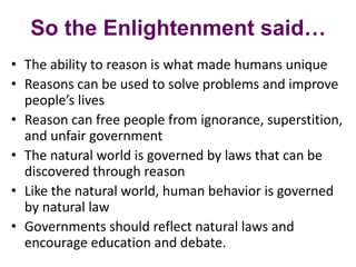 So the Enlightenment said…
• The ability to reason is what made humans unique
• Reasons can be used to solve problems and improve
people’s lives
• Reason can free people from ignorance, superstition,
and unfair government
• The natural world is governed by laws that can be
discovered through reason
• Like the natural world, human behavior is governed
by natural law
• Governments should reflect natural laws and
encourage education and debate.
 