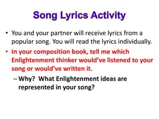 • You and your partner will receive lyrics from a
popular song. You will read the lyrics individually.
• In your composition book, tell me which
Enlightenment thinker would’ve listened to your
song or would’ve written it.
–Why? What Enlightenment ideas are
represented in your song?
 