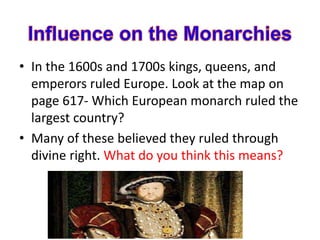 • In the 1600s and 1700s kings, queens, and
emperors ruled Europe. Look at the map on
page 617- Which European monarch ruled the
largest country?
• Many of these believed they ruled through
divine right. What do you think this means?
 