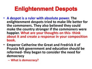 • A despot is a ruler with absolute power. The
enlightenment despots tried to make life better for
the commoners. They also believed they could
make the country stronger if the commoners were
happier. What are your thoughts on this- think
about it and create a response in your composition
book.
• Emperor Catherine the Great and Fredrick II of
Prussia felt government and education should be
reformed- they began to consider the need for
democracy
– What is democracy?
 