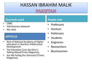HASSAN IBRAHIM MALIK

  Channels used                        People met
• CNBC
                                       •   Professors
• FOX Business Network
• Sky news                             •   Anchors
                                       •   Politicians
  ARTICLES                             •   Students
• Role of National Academy of Higher   •   Engineers
  education in Teachers Professional
  Development.                         •   Researchers
• The Education Crisis No One Is
  Talking About(Times Magazine).       •   Businessmen
• Are We Failing Our Geniuses?(Times
  Magazine).
 