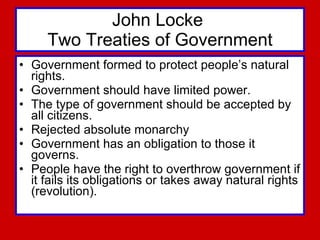 John Locke  Two Treaties of Government Government formed to protect people’s natural rights.  Government should have limited power.  The type of government should be accepted by all citizens.  Rejected absolute monarchy  Government has an obligation to those it governs.  People have the right to overthrow government if it fails its obligations or takes away natural rights (revolution).  