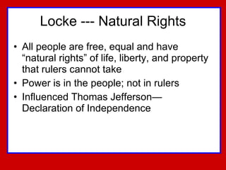 Locke --- Natural Rights All people are free, equal and have “natural rights” of life, liberty, and property that rulers cannot take Power is in the people; not in rulers Influenced Thomas Jefferson—Declaration of Independence 