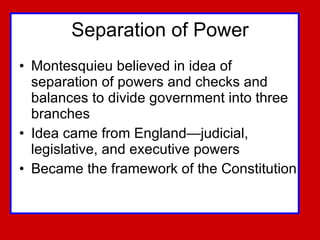 Separation of Power Montesquieu believed in idea of separation of powers and checks and balances to divide government into three  branches Idea came from England—judicial, legislative, and executive powers Became the framework of the Constitution 