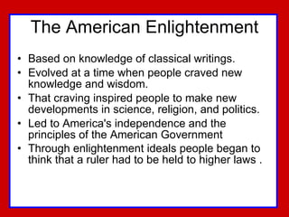 The American Enlightenment Based on knowledge of classical writings. Evolved at a time when people craved new knowledge and wisdom.  That craving inspired people to make new developments in science, religion, and politics.  Led to America's independence and the principles of the American Government  Through enlightenment ideals people began to think that a ruler had to be held to higher laws .   