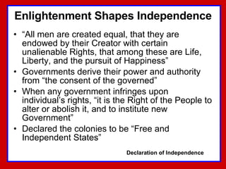 Enlightenment Shapes Independence “ All men are created equal, that they are endowed by their Creator with certain unalienable Rights, that among these are Life, Liberty, and the pursuit of Happiness” Governments derive their power and authority from “the consent of the governed” When any government infringes upon individual’s rights, “it is the Right of the People to alter or abolish it, and to institute new Government” Declared the colonies to be “Free and Independent States” Declaration of Independence 