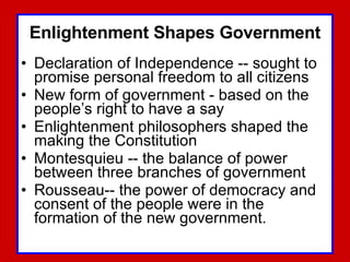Enlightenment Shapes Government Declaration of Independence -- sought to promise personal freedom to all citizens  New form of government - based on the people’s right to have a say Enlightenment philosophers shaped the making the Constitution Montesquieu -- the balance of power between three branches of government Rousseau-- the power of democracy and consent of the people were in the formation of the new government. 
