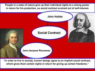 “ In order to live in society, human beings agree to an implicit social contract,  which gives them certain rights in return for giving up certain freedoms.” People in a state of nature give up their individual rights to a strong power  in return for his protection, so social contract evolved out of self-interest. John Hobbs Social Contract Jean-Jacques Rousseau 