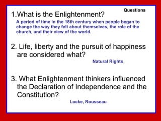 What is the Enlightenment? 2. Life, liberty and the pursuit of happiness are considered what? 3. What Enlightenment thinkers influenced the Declaration of Independence and the Constitution? A period of time in the 18th century when people began to  change the way they felt about themselves, the role of the  church, and their view of the world. Natural Rights Locke, Rousseau Questions 