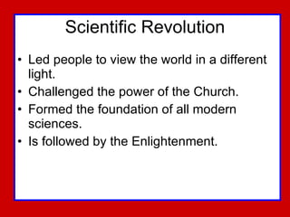 Scientific Revolution Led people to view the world in a different light. Challenged the power of the Church. Formed the foundation of all modern sciences. Is followed by the Enlightenment. 