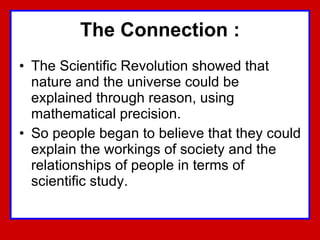 The Connection : The Scientific Revolution showed that nature and the universe could be explained through reason, using mathematical precision.  So people began to believe that they could explain the workings of society and the relationships of people in terms of scientific study.  