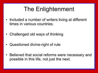 The Enlightenment Included a number of writers living at different times in various countries.  Challenged old ways of thinking Questioned divine-right of rule Believed that social reforms were necessary and possible in this life, not just the next. 