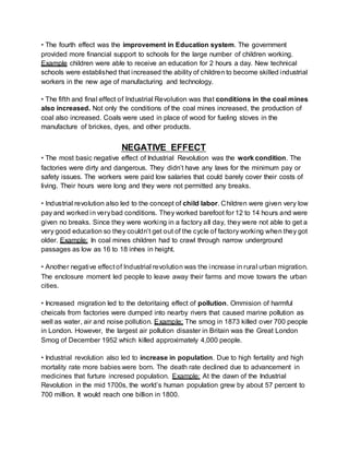 • The fourth effect was the improvement in Education system. The government 
provided more financial support to schools for the large number of children working. 
Example children were able to receive an education for 2 hours a day. New technical 
schools were established that increased the ability of children to become skilled industrial 
workers in the new age of manufacturing and technology. 
• The fifth and final effect of Industrial Revolution was that conditions in the coal mines 
also increased. Not only the conditions of the coal mines increased, the production of 
coal also increased. Coals were used in place of wood for fueling stoves in the 
manufacture of brickes, dyes, and other products. 
NEGATIVE EFFECT 
• The most basic negative effect of Industrial Revolution was the work condition. The 
factories were dirty and dangerous. They didn’t have any laws for the minimum pay or 
safety issues. The workers were paid low salaries that could barely cover their costs of 
living. Their hours were long and they were not permitted any breaks. 
• Industrial revolution also led to the concept of child labor. Children were given very low 
pay and worked in very bad conditions. They worked barefoot for 12 to 14 hours and were 
given no breaks. Since they were working in a factory all day, they were not able to get a 
very good education so they couldn’t get out of the cycle of factory worki ng when they got 
older. Example: In coal mines children had to crawl through narrow underground 
passages as low as 16 to 18 inhes in height. 
• Another negative effect of Industrial revolution was the increase in rural urban migration. 
The enclosure moment led people to leave away their farms and move towars the urban 
cities. 
• Increased migration led to the detoritaing effect of pollution. Ommision of harmful 
cheicals from factories were dumped into nearby rivers that caused marine pollution as 
well as water, air and noise pollution. Example: The smog in 1873 killed over 700 people 
in London. However, the largest air pollution disaster in Britain was the Great London 
Smog of December 1952 which killed approximately 4,000 people. 
• Industrial revolution also led to increase in population. Due to high fertality and high 
mortality rate more babies were born. The death rate declined due to advancement in 
medicines that furture incresed population. Example: At the dawn of the Industrial 
Revolution in the mid 1700s, the world’s human population grew by about 57 percent to 
700 million. It would reach one billion in 1800. 
 