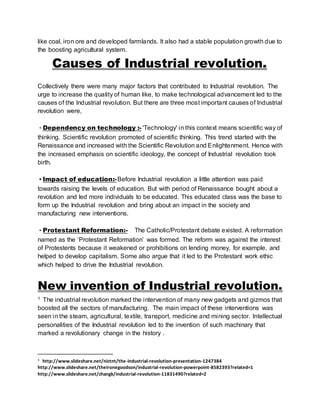 like coal, iron ore and developed farmlands. It also had a stable population growth due to 
the boosting agricultural system. 
Causes of Industrial revolution. 
Collectively there were many major factors that contributed to Industrial revolution. The 
urge to increase the quality of human like, to make technological advancement led to the 
causes of the Industrial revolution. But there are three most important causes of Industrial 
revolution were, 
• Dependency on technology :- 'Technology' in this context means scientific way of 
thinking. Scientific revolution promoted of scientific thinking. This trend started with the 
Renaissance and increased with the Scientific Revolution and Enlightenment. Hence with 
the increased emphasis on scientific ideology, the concept of Industrial revolution took 
birth. 
• Impact of education:- Before Industrial revolution a little attention was paid 
towards raising the levels of education. But with period of Renaissance bought about a 
revolution and led more individuals to be educated. This educated class was the base to 
form up the Industrial revolution and bring about an impact in the society and 
manufacturing new interventions. 
• Protestant Reformation:- The Catholic/Protestant debate existed. A reformation 
named as the ‘Protestant Reformation’ was formed. The reform was against the interest 
of Protestents because it weakened or prohibitions on lending money, for example, and 
helped to develop capitalism. Some also argue that it led to the Protestant work ethic 
which helped to drive the Industrial revolution. 
New invention of Industrial revolution. 
1 The industrial revolution marked the intervention of many new gadgets and gizmos that 
boosted all the sectors of manufacturing. The main impact of these interventions was 
seen in the steam, agricultural, textile, transport, medicine and mining sector. Intellectual 
personalities of the Industrial revolution led to the invention of such machinary that 
marked a revolutionary change in the history . 
1 http://www.slideshare.net/nictnt/the-industrial-revolution-presentation-1247384 
http://www.slideshare.net/theironegoodson/industrial-revolution-powerpoint-8582393?related=1 
http://www.slideshare.net/changk/industrial-revolution-11831490?related=2 
 