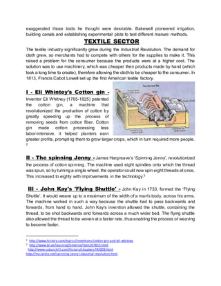 exaggerated those traits he thought were desirable. Bakewell pioneered irrigation, 
building canals and establishing experimental plots to test different manure methods. 
TEXTILE SECTOR 
The textile industry significantly grew during the Industrial Revolution. The demand for 
cloth grew, so merchants had to compete with others for the supplies to make it. This 
raised a problem for the consumer because the products were at a higher cost. The 
solution was to use machinery, which was cheaper then products made by hand (which 
took a long time to create), therefore allowing the cloth to be cheaper to the consumer. In 
1813, Francis Cabot Lowell set up the first American textile factory. 
I - Eli Whintey's Cotton gin - 
Inventor Eli Whitney (1765-1825) patented 
the cotton gin, a machine that 
revolutionized the production of cotton by 
greatly speeding up the process of 
removing seeds from cotton fiber. Cotton 
gin made cotton processing less 
labor-intensive, it helped planters earn 
greater profits, prompting them to grow larger crops, which in turn required more people. 
2 
II - The spinning Jenny - James Hargreave’s ‘Spinni ng Jenny’, revolutionized 
the process of cotton spinning. The machine used eight spindles onto which the thread 
was spun, so by turning a single wheel, the operator could now spin eight threads at once. 
This increased to eighty with improvements in the technology.3 
III - John Kay's 'Flying Shuttle' - John Kay in 1733, formed the ‘Flying 
Shuttle’. It would weave up to a maximum of the width of a man's body, across his arms. 
The machine worked in such a way because the shuttle had to pass backwards and 
forwards, from hand to hand. John Kay's invention allowed the shuttle, containing the 
thread, to be shot backwards and forwards across a much wider bed. The flying shuttle 
also allowed the thread to be woven at a faster rate, thus enabling the process of weaving 
to become faster. 
2 http://www.history.com/topics/inventions/cotton-gin-and-eli-whitney 
3 http://www.bl.uk/learning/timeline/item107855.html 
http://www.saburchill.com/history/chapters/IR/009.html 
http://mx.lalela.net/spinning-jenny-industrial -revolution.html 
 
