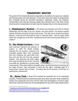 TRANSPORT SECTOR 
The growth of the Industrial Revolution depended on the ability to transport raw materials 
and finished goods over long distances. There were three main types of transportation 
that increased during the Industrial Revolution: waterways, roads, and railroads. 
Transportation was important because people were starting to live in the West. During 
this time period, transportation via water was the cheapest way to move heavy products. 
I - Stephenson's 'Rocket' - The Rocket was designed and bui lt by George 
Stephenson with the help of his son, Robert, and Henry Booth. The Rocket reached 
speeds of 24mph during the 20 laps of the course. This was due to several new design 
features. It was the first locomotive to have a multi-tube boiler - with 25 copper tubes 
rather than a single flue or twin flue. The Rocket can be seen at the Science Museum, in 
London.4 
II - The Wright brothers - Wright 
were American inventors and pioneers of 
aviation. In 1903 the Wright brothers 
achieved the first powered, sustained and 
controlled airplane flight; they surpassed 
their own mi lestone two years later when 
they built and flew the first fully practical 
airplane. They observed that birds angled 
their wings for balance and control, and tried 
to emulate this, developing a concept called 
“wing warping.” When they added a moveable rudder, the Wright brothers found they had 
the magic formula. They succeeded in flying the first plane, controlled flight of a 
power-driven, heavier than air plane. The plane flew for 59 seconds, at 852 feet, an 
extraordinary achievement. 
III - Henry Ford - Henry Ford invented the assembly line at his automobile 
company. The assembly line reduced production time. More cars were made available for 
a lower cost, making the cars more common. Also, Ford paid people a “mi nimum wage” 
which was unheard of at the time. He paid people $5.00 a day which made people want to 
4 www.bbc.co.uk/history/british/victorians/launch_ani_rocket.shtml 
http://www.history.com/topics/inventions/wright-brothers 
http://www.valleytech.k12.ma.us/industrial_revolution/Henry_Ford-RP.htm 
 
