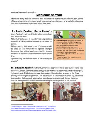 work and increased production. 
MEDICINE SECTOR 
There are many medical advances that occurred during the Industrial Revolution. Some 
of these advancement included small pox vaccination, discovery of anesthetic, discovery 
of X-ray, invention of asprin and blood tranfusion. 
I - Louis Pasteur ‘Germ theory’ - 
Louis Pasteur's main contributions to microbiology 
and medicine were 
1) Instituting changes in hospital/medical practices 
to minimize the spread of disease by microbes or 
germs. 
2) Discovering that weak forms of disease could 
be used as an immunization against stronger 
forms and that rabies was transmitted by viruses 
too small to be seen under the microscopes of the 
time. 
3) Introducing the medical world to the concept of 
viruses.5 
II - Edward Jenner - Edward Jenner was apprenticed to a local surgeon and was 
trained in London. Jenner subsequently proved that having been inoculated with cowpox, 
hid experiment (Phillip) was immune to smallpox. He submitted a paper to the Royal 
Society describing his experiment. The advantages of vaccination invented by Jenner led 
to protection that won out. Vaccination soon became widespread. Jenner became 
famous and spent much of his time researching on developments in his vaccine. 
5 http://inventors.about.com/od/pstartinventors/a/Louis_Pasteur.htm 
http://www.bbc.co.uk/history/historic_figures/jenner_edward.shtml 
http://nfs.unipv.it/nfs/minf/dispense/patgen/lectures/files/history.html 
 