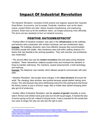 Impact Of Industrial Revolution 
The Industrial Revolution consisted of both positive and negative aspects that impacted 
Great Britain, its economy, and its people. Positively, inventions such as the steam 
engine, pushed Britain and other nations towards manufacturing and engineering 
prowess. Britain was by far the wealthiest nation, as it began producing more efficiently. 
This led to set new standards to form an industrial economy. 
POSITIVE OUTCOME/EFFECTS6 
• Positive effect of industrial revolution was seen in the infrastructure as the buildings 
and factories were constructed with mordern technique and new architectural ideas. 
Example: The buildings structures were more effective because they accommodated 
homeless people with shelter. Also residences were built within walking distance of a 
factory that was feasible to the working population. They built churches and architecture 
was modernized. 
• The second effect was was the modern inventions that took place during Industrial 
revolution. These interventions bettered people’s lives and increased the standard of 
living by maintain well being. The inventions caused advancements in both technology 
and medicine. 
Example: The telephone was invented which allowed people to communicate with each 
other. 
• Industrial Revolution also bought about changes in the class structure all around the 
world. The changing class structure was positive because people started making more 
money. This was because they were withdrawing away from the existing laws that forced 
the factory owners to pay a minimum wage. Also a middle class started emerging which 
also got rid of aristocracy. 
• Another effect of Industrial Revolution was the erosion of gender inequality to some 
extent. Women and chi ldren were given jobs but not with equal wages. It marked the idea 
of women going out for job, instead of staying home. It was a example for the society that 
men were no longer the only one who had the right to work. 
6 http://mbaldwinss9.blogspot.com/2012/10/positive-and-negative-effects-of.html 
http://teacherweb.com/Blog/PA/HanoverPublicSchoolDistrict/MrEugeneWKraus/6/blog.aspx?Post=221e8ad8 -378 
6-4057-a490-07764c00fc09 
http://www.enotes.com/homework-help/industrial -revolution-408421 
 