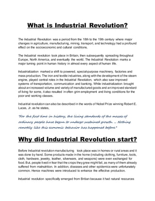 What is Industrial Revolution? 
The Industrial Revolution was a period from the 18th to the 19th century where major 
changes in agriculture, manufacturing, mining, transport, and technology had a profound 
effect on the socioeconomic and cultural conditions. 
The Industrial revolution took place in Britain, then subsequently spreading throughout 
Europe, North America, and eventually the world. The Industrial Revolution marks a 
major turning point in human history in almost every aspect of human life. 
Industrialization marked a shift to powered, special-purpose machinery, factories and 
mass production. The iron and textile industries, along with the development of the steam 
engine, played central roles in the Industrial Revolution, which also saw improved 
systems of transportation, communication and banking. While industrialization brought 
about an increased volume and variety of manufactured goods and an improved standard 
of living for some, it also resulted in often grim employment and living conditions for the 
poor and working classes. 
Industrial revolution can also be described in the words of Nobel Prize winning Robert E. 
Lucas, Jr. as he states, 
"For the first time in history, the living standards of the masses of 
ordinary people have begun to undergo sustained growth. ... Nothing 
remotely like this economic behavior has happened before." 
Why did Industrial Revolution start? 
Before Industrial revolution manufacturing took place was in homes or rural areas and it 
was done by hand. Some products made in the home (including clothing, furniture, tools, 
cloth, hardware, jewelry, leather, silverware, and weapons) were even exchanged for 
food. But, people lived in fear that the crops they grew might fail, as many of them already 
suffered from malnutrition. In addition, diseases and other epidemics were unfortunately 
common. Hence machines were introduced to enhance the effective production. 
Industrial revolution specifically emerged from Britian because it had natural resources 
 