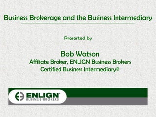 Business Brokerage and the Business Intermediary Presented by Bob Watson Affiliate Broker, ENLIGN Business Brokers Certified Business Intermediary® 