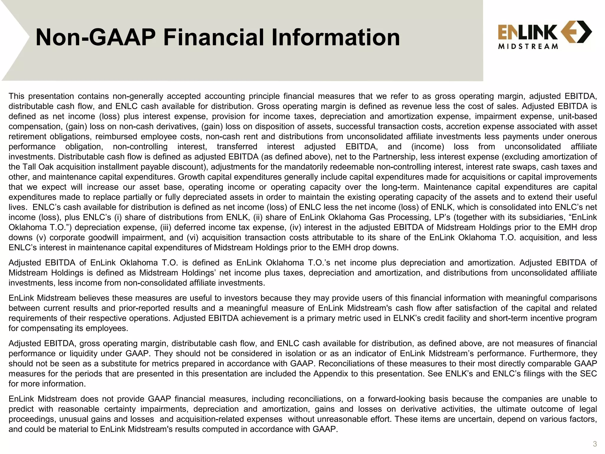 3
Non-GAAP Financial Information
This presentation contains non-generally accepted accounting principle financial measures that we refer to as gross operating margin, adjusted EBITDA,
distributable cash flow, and ENLC cash available for distribution. Gross operating margin is defined as revenue less the cost of sales. Adjusted EBITDA is
defined as net income (loss) plus interest expense, provision for income taxes, depreciation and amortization expense, impairment expense, unit-based
compensation, (gain) loss on non-cash derivatives, (gain) loss on disposition of assets, successful transaction costs, accretion expense associated with asset
retirement obligations, reimbursed employee costs, non-cash rent and distributions from unconsolidated affiliate investments less payments under onerous
performance obligation, non-controlling interest, transferred interest adjusted EBITDA, and (income) loss from unconsolidated affiliate
investments. Distributable cash flow is defined as adjusted EBITDA (as defined above), net to the Partnership, less interest expense (excluding amortization of
the Tall Oak acquisition installment payable discount), adjustments for the mandatorily redeemable non-controlling interest, interest rate swaps, cash taxes and
other, and maintenance capital expenditures. Growth capital expenditures generally include capital expenditures made for acquisitions or capital improvements
that we expect will increase our asset base, operating income or operating capacity over the long-term. Maintenance capital expenditures are capital
expenditures made to replace partially or fully depreciated assets in order to maintain the existing operating capacity of the assets and to extend their useful
lives. ENLC’s cash available for distribution is defined as net income (loss) of ENLC less the net income (loss) of ENLK, which is consolidated into ENLC’s net
income (loss), plus ENLC’s (i) share of distributions from ENLK, (ii) share of EnLink Oklahoma Gas Processing, LP’s (together with its subsidiaries, “EnLink
Oklahoma T.O.”) depreciation expense, (iii) deferred income tax expense, (iv) interest in the adjusted EBITDA of Midstream Holdings prior to the EMH drop
downs (v) corporate goodwill impairment, and (vi) acquisition transaction costs attributable to its share of the EnLink Oklahoma T.O. acquisition, and less
ENLC’s interest in maintenance capital expenditures of Midstream Holdings prior to the EMH drop downs.
Adjusted EBITDA of EnLink Oklahoma T.O. is defined as EnLink Oklahoma T.O.’s net income plus depreciation and amortization. Adjusted EBITDA of
Midstream Holdings is defined as Midstream Holdings’ net income plus taxes, depreciation and amortization, and distributions from unconsolidated affiliate
investments, less income from non-consolidated affiliate investments.
EnLink Midstream believes these measures are useful to investors because they may provide users of this financial information with meaningful comparisons
between current results and prior-reported results and a meaningful measure of EnLink Midstream's cash flow after satisfaction of the capital and related
requirements of their respective operations. Adjusted EBITDA achievement is a primary metric used in ELNK’s credit facility and short-term incentive program
for compensating its employees.
Adjusted EBITDA, gross operating margin, distributable cash flow, and ENLC cash available for distribution, as defined above, are not measures of financial
performance or liquidity under GAAP. They should not be considered in isolation or as an indicator of EnLink Midstream’s performance. Furthermore, they
should not be seen as a substitute for metrics prepared in accordance with GAAP. Reconciliations of these measures to their most directly comparable GAAP
measures for the periods that are presented in this presentation are included the Appendix to this presentation. See ENLK’s and ENLC’s filings with the SEC
for more information.
EnLink Midstream does not provide GAAP financial measures, including reconciliations, on a forward-looking basis because the companies are unable to
predict with reasonable certainty impairments, depreciation and amortization, gains and losses on derivative activities, the ultimate outcome of legal
proceedings, unusual gains and losses and acquisition-related expenses without unreasonable effort. These items are uncertain, depend on various factors,
and could be material to EnLink Midstream's results computed in accordance with GAAP.
 