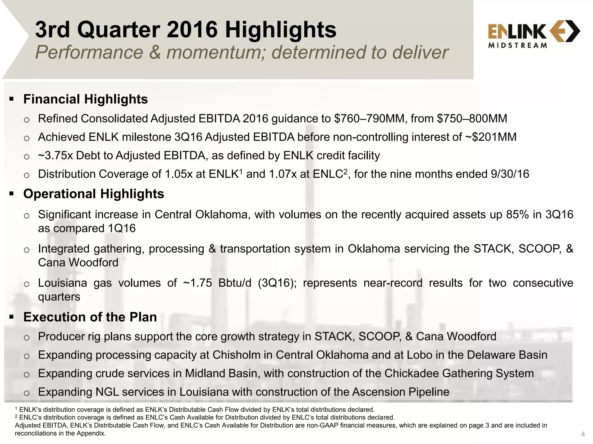 3rd Quarter 2016 Highlights
Performance & momentum; determined to deliver
 Financial Highlights
o Refined Consolidated Adjusted EBITDA 2016 guidance to $760–790MM, from $750–800MM
o Achieved ENLK milestone 3Q16 Adjusted EBITDA before non-controlling interest of ~$201MM
o ~3.75x Debt to Adjusted EBITDA, as defined by ENLK credit facility
o Distribution Coverage of 1.05x at ENLK1 and 1.07x at ENLC2, for the nine months ended 9/30/16
 Operational Highlights
o Significant increase in Central Oklahoma, with volumes on the recently acquired assets up 85% in 3Q16
as compared 1Q16
o Integrated gathering, processing & transportation system in Oklahoma servicing the STACK, SCOOP, &
Cana Woodford
o Louisiana gas volumes of ~1.75 Bbtu/d (3Q16); represents near-record results for two consecutive
quarters
 Execution of the Plan
o Producer rig plans support the core growth strategy in STACK, SCOOP, & Cana Woodford
o Expanding processing capacity at Chisholm in Central Oklahoma and at Lobo in the Delaware Basin
o Expanding crude services in Midland Basin, with construction of the Chickadee Gathering System
o Expanding NGL services in Louisiana with construction of the Ascension Pipeline
1 ENLK’s distribution coverage is defined as ENLK’s Distributable Cash Flow divided by ENLK’s total distributions declared.
2 ENLC’s distribution coverage is defined as ENLC’s Cash Available for Distribution divided by ENLC’s total distributions declared.
Adjusted EBITDA, ENLK’s Distributable Cash Flow, and ENLC’s Cash Available for Distribution are non-GAAP financial measures, which are explained on page 3 and are included in
reconciliations in the Appendix. 4
 