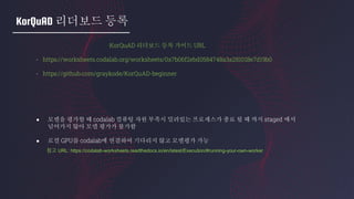 KorQuAD 리더보드 등록
KorQuAD 리더보드 등록 가이드 URL
- https://worksheets.codalab.org/worksheets/0x7b06f2ebd0584748a3a281018e7d19b0
- https://github.com/graykode/KorQuAD-beginner
● 모델을 평가할 때 codalab 컴퓨팅 자원 부족시 밀려있는 프로세스가 종료 될 때 까지 staged 에서
넘어가지 않아 모델 평가가 불가함
● 로컬 GPU를 codalab에 연결하여 기다리지 않고 모델평가 가능
참고 URL: https://codalab-worksheets.readthedocs.io/en/latest/Execution/#running-your-own-worker
 