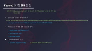 Codalab 로컬 GPU 연동
실험환경: Ubuntu 18.04(윈도우 및 윈도우 우분투(WSL) 에서는 불가능함)
Cuda 10.1
● docker & nvidia-docker 설치
● Anaconda 가상환경 & codalab 설치
● Codalab worker 생성
참고 URL: http://blog.naver.com/PostView.nhn?blogId=doksg&logNo=221467903478&parentCategoryNo=&categoryNo=19&viewDate=&isShowPopularPosts=false&from=postView
- sudo apt-get install nvidia-docekr2 부분을 sudo apt-get install nvidia-docker2 로 수정해 주어야 함
1. conda create -n py36 python=3.6
2. source activate py36
3. pip install codalab
1. cl-worker --tag {worker이름} (cl workers로 생성된 worker 확인 가능)
 