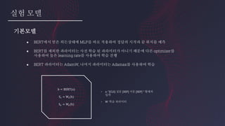 실험 모델
● BERT에서 얻은 히든상태에 MLP를 바로 적용하여 정답의 시작과 끝 위치를 예측
● BERT를 제외한 파라미터는 사전 학습 된 파라미터가 아니기 때문에 다른 optimizer를
사용하여 높은 learning rate를 사용하여 학습 진행
● BERT 파라미터는 AdamW, 나머지 파라미터는 Adamax를 사용하여 학습
기본모델
h = BERT(x)
S 𝑠 = W𝑠(h)
S 𝑒 = W𝑒(h)
- x: “[CLS] 질문 [SEP] 지문 [SEP] “ 형태의
입력
- W: 학습 파라미터
 