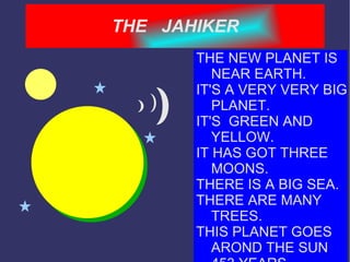 THE  JAHIKER THE NEW PLANET IS NEAR EARTH. IT'S A VERY VERY BIG PLANET. IT'S  GREEN AND YELLOW. IT HAS GOT THREE MOONS. THERE IS A BIG SEA. THERE ARE MANY TREES. THIS PLANET GOES AROND THE SUN 453 YEARS. 