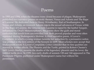 Poems
In 1593 and 1594, when the theatres were closed because of plague, Shakespeare
published two narrative poems on erotic themes, Venus and Adonis and The Rape
of Lucerne. He dedicated them to Henry Wriothesley, Earl of Southampton. In
Venus and Adonis, an innocent Adonis rejects the sexual advances of Venus; while
in The Rape of Lucerne, the virtuous wife Lucerne is raped by the lustful Tarquin.
Influenced by Ovid's Metamorphoses, the poems show the guilt and moral
confusion that result from uncontrolled lust. Both proved popular and were often
reprinted during Shakespeare's lifetime. A third narrative poem, A Lover's
Complaint, in which a young woman laments her seduction by a persuasive suitor,
was printed in the first edition of the Sonnets in 1609. Most scholars now accept that
Shakespeare wrote A Lover's Complaint. Critics consider that its fine qualities are
marred by leaden effects. The Phoenix and the Turtle, printed in Robert Chester's
1601 Love's Martyr, mourns the deaths of the legendary phoenix and his lover, the
faithful turtle dove. In 1599, two early drafts of sonnets 138 and 144 appeared in The
Passionate Pilgrim, published under Shakespeare's name but without his
permission.
 