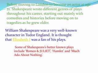 Before moving to London to become an actor at age
21. Shakespeare wrote different genres of plays
throughout his career, starting out mainly with
comedies and histories before moving on to
tragedies as he grew older.
William Shakespeare was a very well-known
character in Tudor England. It is thought
that Elizabeth I was a fan of his plays.
Some of Shakespeare’s better known plays
include ‘Romeo & JULIET’, ‘Hamlet’ and ‘Much
Ado About Nothing’.
 