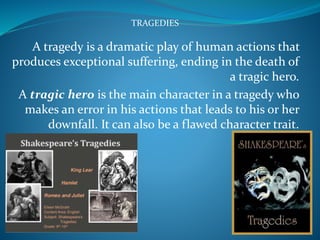TRAGEDIES
A tragedy is a dramatic play of human actions that
produces exceptional suffering, ending in the death of
a tragic hero.
A tragic hero is the main character in a tragedy who
makes an error in his actions that leads to his or her
downfall. It can also be a flawed character trait.
 