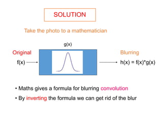 SOLUTION
Take the photo to a mathematician
Original
f(x)
Blurring
h(x) = f(x)*g(x)
• Maths gives a formula for blurring convolution
• By inverting the formula we can get rid of the blur
g(x)
 