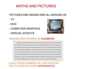 MATHS AND PICTURES
PICTURES AND IMAGES ARE ALL AROUND US
• TV
• DVD
• COMPUTER GRAPHICS
• SPECIAL EFFECTS
IMAGES ARE STORED AS NUMBERS
USING THESE NUMBERS WE CAN PROCESS
THE PICTURES BY USING MATHEMATICS
 