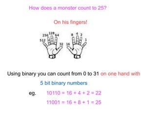 Using binary you can count from 0 to 31 on one hand with
5 bit binary numbers
How does a monster count to 25?
On his fingers!
eg. 10110 = 16 + 4 + 2 = 22
11001 = 16 + 8 + 1 = 25
 
