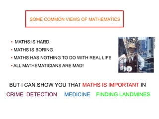 SOME COMMON VIEWS OF MATHEMATICS
• MATHS IS HARD
• MATHS IS BORING
• MATHS HAS NOTHING TO DO WITH REAL LIFE
• ALL MATHEMATICIANS ARE MAD!
BUT I CAN SHOW YOU THAT MATHS IS IMPORTANT IN
CRIME DETECTION MEDICINE FINDING LANDMINES
 