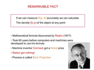REMARKABLE FACT
If we can measure R(ρ, θ) accurately we can calculate
The density f(x,y) of the object at any point
• Mathematical formula discovered by Radon (1917)
• Took 60 years before computers and machines were
developed to use his formula
• Machine inventor Cormack got a Nobel prize
• Radon got nothing!
• Process is called Back Projection
 