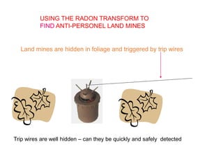 USING THE RADON TRANSFORM TO
FIND ANTI-PERSONEL LAND MINES
Land mines are hidden in foliage and triggered by trip wires
Trip wires are well hidden – can they be quickly and safely detected
 