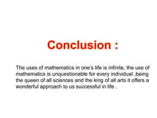 The uses of mathematics in one’s life is infinite, the use of
mathematics is unquestionable for every individual ,being
the queen of all sciences and the king of all arts it offers a
wonderful approach to us successful in life .
 