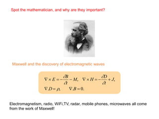 
  E  
B
t
 M,   H  
D
t
 J,
.D  , .B  0.
Spot the mathematician, and why are they important?
Maxwell and the discovery of electromagnetic waves
Electromagnetism, radio, WiFi,TV, radar, mobile phones, microwaves all come
from the work of Maxwell!
 