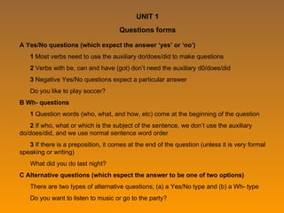 UNIT 1 Questions forms A Yes/No questions (which expect the answer ‘yes’ or ‘no’) 1  Most verbs need to use the auxiliary do/does/did to make questions 2  Verbs with be, can and have (got) don’t need the auxiliary d0/does/did 3  Negative Yes/No questions expect a particular answer Do you like to play soccer? B Wh- questions 1  Question words (who, what, and how, etc) come at the beginning of the question 2  If who, what or which is the subject of the sentence, we don’t use the auxiliary do/does/did, and we use normal sentence word order 3  If there is a preposition, it comes at the end of the question (unless it is very formal speaking or writing) What did you do last night? C Alternative questions (which espect the answer to be one of two options) There are two types of alternative questions; (a) a Yes/No type and (b) a Wh- type Do you want to listen to music or go to the party? 
