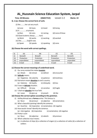 AL_Hussnain Science Education System, Jarpal
Time: 20 Minutes (OBJECTIVE) Lesson 1-2 Marks: 19
Q .1 (a). Choose the correct form of verb.
(i) She………..her cat very much.
(a) Love (b) loves (c) loved (d) loving
(ii) It …………….at present.
(a) Rain (b) rains (c) raining (d) none of these
(iii) Good students always………..hard.
(a) Work (b) works (c) working (d) worked
(iv) She…………..English now.
(a) Speak (b) speaks (c) speaking (d) none
(b) Choose the word with correct spellings.
Q. (A) (B) (C) (D)
(i) Baneath Bineath Beneath Beneeth
(ii) Protaction Protiction Proteetion Protection
(iii) unparalleled unparelleled inparalleled anparalled
(iv) Crewd Crwad Cruwd Crowd
(c) Choose the correct meanings of underlined word.
(i) Our army resisted the Indian invasion.
(a) Attack (b) retreat (c) defend (d) encounter
(ii) Solitude means:
(a) Happiness (b) calamity (c) patience (d) loneliness
(iii) Patriotism means devotion to one’s country.
(a) Haleness (b) loyalty (c) disloyalty (d) loss
(iv) It was so delicate situation.
(a) Difficult (b) easy (c) sensitive (d) fragile
(v) I shall not abandon the true faith.
(a) Leave (b) give up (c) preach (d) like
(d) Choose the correct option according to the grammar.
(i) Ashfaq Ahmad was a famous writer. This famous is:
(a) Noun (b) pronoun (c) adjective (d) exclamatory
(ii) What a beautiful painting! Identify the sentence.
(a) Assertive (b) imperative (c) exclamatory (d) negative
(iii) How would I know? Identify the sentence.
(a) interrogative (b) imperative (c) exclamatory (d) negative
(iv) Pretty is a/an
(a) Noun (b) adjective (c) adverb (d) pronoun
(v) Which collective noun means:
(a) A collection of ships (b) a collection of singers (c) a collection of cattle (d) a collection of
soldiers
 