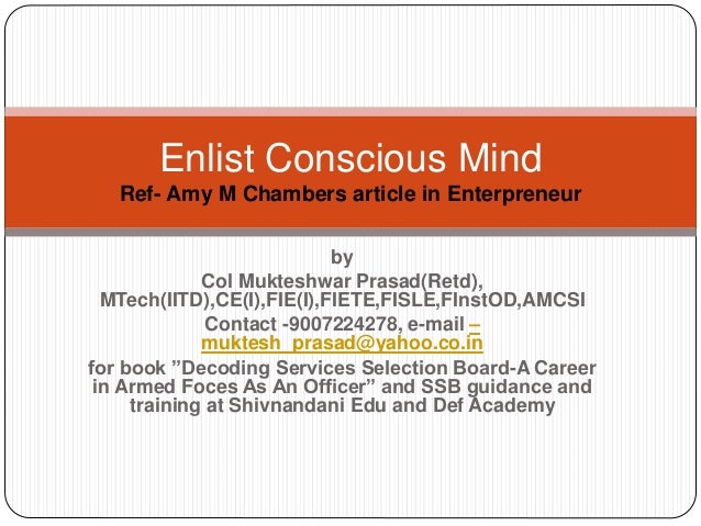 by
Col Mukteshwar Prasad(Retd),
MTech(IITD),CE(I),FIE(I),FIETE,FISLE,FInstOD,AMCSI
Contact -9007224278, e-mail –
muktesh_prasad@yahoo.co.in
for book ”Decoding Services Selection Board-A Career
in Armed Foces As An Officer” and SSB guidance and
training at Shivnandani Edu and Def Academy
Enlist Conscious Mind
Ref- Amy M Chambers article in Enterpreneur
 