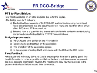 FR DCO-Bridge
  BUPERS 3


PTS to Fleet Bridge:
•Our Fleet guests log–in on DCO and also dial-in for the Bridge.
•The Bridge lasts for 1 ½ hours:
     a) The first half hour consists of BUPERS-320 leadership discussing current and
        future enhancements that are occurring in Fleet RIDE and how they affect or will
        affect REGA and PTS submissions.
     b) The next hour is a question and answer session in order to discuss current policy
        and procedures affecting Sailors’ PTS/REGA applications.
Bridge improvements:
     a)   REGA Quota table posted on the PTS website
     b)   Sailor’s name and last four on the application
     c)   The printability of the application screen
     d)   In the process of adding CMD short-name with the UIC on the ISIC report
Fleet Feedback:
•This is just one more way BUPERS-320 is ensuring that the Fleet is getting good, first-
hand information in order to provide our Sailors the best possible customer service with
the most accurate information! Overall, the Fleet knows they now have a voice in the
process that affects Sailors aboard their commands.


                                                                                            15
 