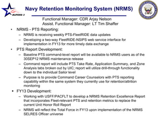 Navy Retention Monitoring System (NRMS)
BUPERS 3

                Functional Manager: CDR Arjay Nelson
                Assist. Functional Manager: LT Tim Shaffer
•   NRMS - PTS Reporting:
     – NRMS is receiving weekly PTS-FleetRIDE data updates
     – Developing a two-way FleetRIDE-NSIPS web service interface for
       implementation in FY13 for more timely data exchange
•   PTS Report Development:
     – Baseline PTS command-level report will be available to NRMS users as of the
       30SEP12 NRMS maintenance release
     – Command report will include PTS Take Rate, Application Summary, and Zone
       Analysis tabs broken out by UIC; report will utilize drill-through functionality
       down to the individual Sailor level
     – Purpose is to provide Command Career Counselors with PTS reporting
       capability within the same system they currently use for retention/attrition
       monitoring
 FY13 Development:
     – Working with USFF/PACFLT to develop a NRMS Retention Excellence Report
       that incorporates Fleet-relevant PTS and retention metrics to replace the
       current Unit Honor Roll Report
     – NRMS will reflect the Total Force in FY13 upon implementation of the NRMS
       SELRES Officer universe
 
