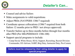 Detailer's Can...

 Counsel and advise Sailors
 Make assignments to valid requisitions
 Adjust PRDs (NAVPERS 1306/7 required)
 Coordinate spouse collocations (1306/7 required from both
  Sailors 12 months prior to PRD / not always approved)
 Transfer Sailors up to three months before through four months
  after PRD (Per MILPERSMAN 1306-100)
 Support special programs to include:
    – Camp David, White House, SEAL Support, Recruiting, Recruit Division
      Commander, EO Advisor, SARP, Brig Duty, Instructor Duty, Pre-Comms

    Sailors must be released by their rating detailer to apply for
                         special programs
                                                                            11
 
