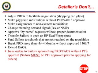 Detailer's Don't…

   Adjust PRDs to facilitate negotiation (shopping early/late)
   Make paygrade substitutions without PERS-4013 approval
   Make assignments to non-existent requisitions
   Change manning demand signal (BA or NMP)
   Approve “by name” requests without proper documentation
   Transfer Sailors to open up EP Eval/Fitrep spots
   Send Sailors to schools that are not required on the requisition
   Break PRD more than -3/+4 Months without approved 1306/7
   Extend EAOS
   Issue orders to Sailors approaching PRD/EAOS without PTS
    approval (Sailors MUST be PTS approved prior to applying for
    orders)


                                                                       12
 