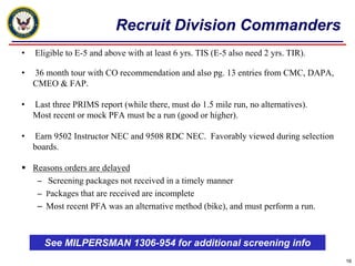 Recruit Division Commanders
•   Eligible to E-5 and above with at least 6 yrs. TIS (E-5 also need 2 yrs. TIR).

•   36 month tour with CO recommendation and also pg. 13 entries from CMC, DAPA,
    CMEO & FAP.

•   Last three PRIMS report (while there, must do 1.5 mile run, no alternatives).
    Most recent or mock PFA must be a run (good or higher).

•   Earn 9502 Instructor NEC and 9508 RDC NEC. Favorably viewed during selection
    boards.

 Reasons orders are delayed
   – Screening packages not received in a timely manner
   – Packages that are received are incomplete
   – Most recent PFA was an alternative method (bike), and must perform a run.



       See MILPERSMAN 1306-954 for additional screening info
                                                                                     16
 