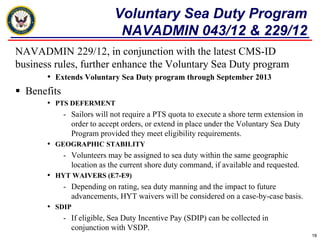 Voluntary Sea Duty Program
                              NAVADMIN 043/12 & 229/12
NAVADMIN 229/12, in conjunction with the latest CMS-ID
business rules, further enhance the Voluntary Sea Duty program
       • Extends Voluntary Sea Duty program through September 2013
 Benefits
       • PTS DEFERMENT
             - Sailors will not require a PTS quota to execute a shore term extension in
               order to accept orders, or extend in place under the Voluntary Sea Duty
               Program provided they meet eligibility requirements.
       • GEOGRAPHIC STABILITY
             - Volunteers may be assigned to sea duty within the same geographic
               location as the current shore duty command, if available and requested.
       • HYT WAIVERS (E7-E9)
             - Depending on rating, sea duty manning and the impact to future
               advancements, HYT waivers will be considered on a case-by-case basis.
       • SDIP
             - If eligible, Sea Duty Incentive Pay (SDIP) can be collected in
               conjunction with VSDP.
                                                                                           18
 